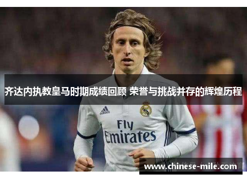 齐达内执教皇马时期成绩回顾 荣誉与挑战并存的辉煌历程